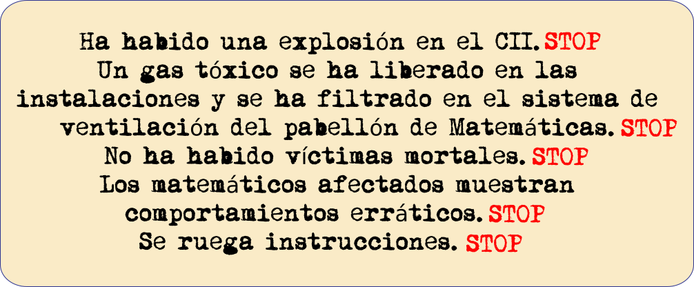 Ha habido una explosión en el CCI. STOP Un gas tóxico se ha liberado en las instalaciones y se ha filtrado en el sistema de ventilación del pabellón de matemáticas. STOP No ha habido víctimas mortales.STOP Los matemáticos afectados muestran comportamientos erráticos.STOP Se ruega instrucciones.STOP